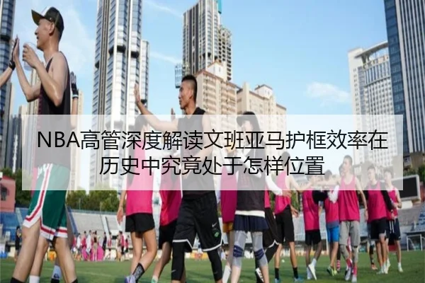 NBA高管深度解读文班亚马护框效率在历史中究竟处于怎样位置