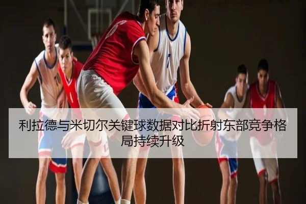 利拉德与米切尔关键球数据对比折射东部竞争格局持续升级