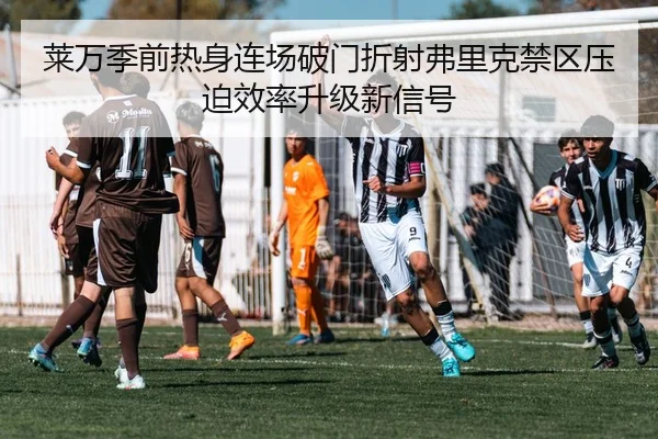 莱万季前热身连场破门折射弗里克禁区压迫效率升级新信号